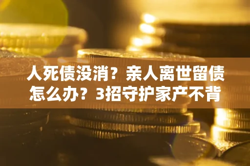 武汉人死债没消？亲人离世留债怎么办？3招守护家产不背锅