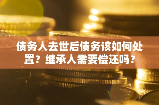 济南债务人去世后债务该如何处置？继承人需要偿还吗？
