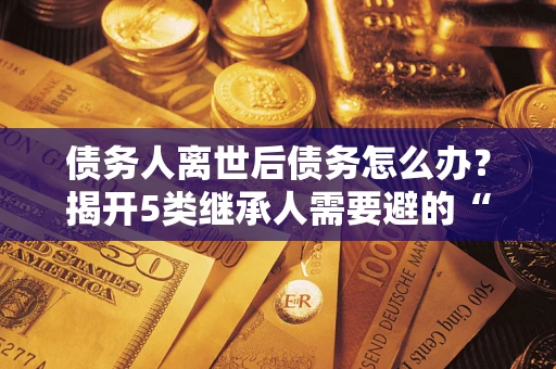 武汉债务人离世后债务怎么办？揭开5类继承人需要避的“坑”
