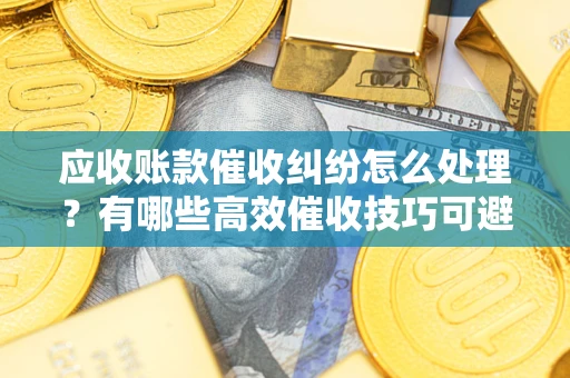 武汉应收账款催收纠纷怎么处理？有哪些高效催收技巧可避免坏账？